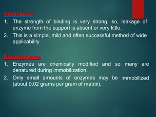 Advantages
1. The strength of binding is very strong, so, leakage of
enzyme from the support is absent or very little.
2. This is a simple, mild and often successful method of wide
applicability
Disadvantages
1. Enzymes are chemically modified and so many are
immobilized
denatured during immobilization.
2. Only small amounts of enzymes may be
(about 0.02 grams per gram of matrix).
 