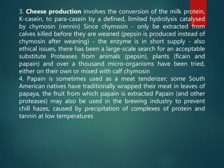 3. Cheese production involves the conversion of the milk protein,
K-casein, to para-casein by a defined, limited hydrolysis catalysed
by chymosin (rennin) Since chymosin - only be extracted from
calves killed before they are weaned (pepsin is produced instead of
chymosin after weaning) - the enzyme is in short supply - also
ethical issues, there has been a large-scale search for an acceptable
substitute Proteases from animals (pepsin), plants (ficain and
papain) and over a thousand micro-organisms have been tried,
either on their own or mixed with calf chymosin
4. Papain is sometimes used as a meat tenderizer; some South
American natives have traditionally wrapped their meat in leaves of
papaya, the fruit from which papain is extracted Papain (and other
proteases) may also be used in the brewing industry to prevent
chill hazes, caused by precipitation of complexes of protein and
tannin at low temperatures
 