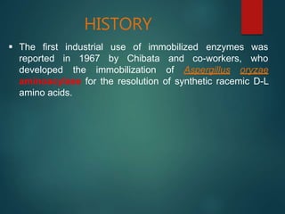 HISTORY
 The first
reported
industrial
in 1967
use of immobilized
by Chibata and co-workers,
enzymes was
who
developed the immobilization of Aspergillus oryzae
aminoacylase for the resolution of synthetic racemic D-L
amino acids.
 