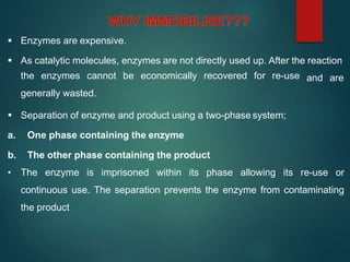  Enzymes are expensive.
 As catalytic molecules, enzymes are not directly used up. After the reaction
the enzymes cannot be economically recovered for re-use
generally wasted.
 Separation of enzyme and product using a two-phase system;
a. One phase containing the enzyme
b. The other phase containing the product
and are
• The enzyme is imprisoned within its phase allowing its re-use or
continuous use. The separation prevents the enzyme from contaminating
the product
 