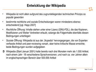 Entwicklung der Wikipedia Wikipedia ist nicht allein aufgrund des zugrundeliegenden technischen Prinzips so populär geworden bestimmte rechtliche und soziale Entscheidungen waren mindestens ebenso entscheidend [vgl. Hepp 2007] Rechtliche Öffnung : Inhalte stehen unter einer Lizenz (GNU-FDL), die das Kopieren, Modifizieren und Weiter Verbreiten erlaubt, solange die Folgeinhalte ebenfalls diesen Bedingungen unterliegen Soziale Öffnung : Wikipedia ist aus der „Nupedia“ hervorgegangen, die von Experten verfasste Artikel und peer-reviewing vorsah, aber keine kritische Masse erreichte; beide Bedingungen wurden aufgegeben  Wikipedia (Start Januar 2001) hatte bereits nach drei Monaten mehr als 1.000 Artikel, nach einem Jahr  18 verschiedene Sprachversionen, und nach ca. vier Jahren allein im englischsprachigen Bereich über 500.000 Artikel 