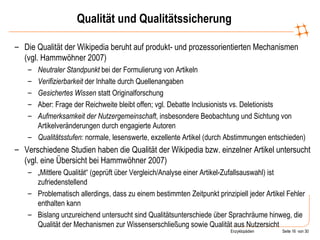 Qualität und Qualitätssicherung Die Qualität der Wikipedia beruht auf produkt- und prozessorientierten Mechanismen (vgl. Hammwöhner 2007) Neutraler Standpunkt  bei der Formulierung von Artikeln Verifizierbarkeit  der Inhalte durch Quellenangaben Gesichertes Wissen  statt Originalforschung Aber: Frage der Reichweite bleibt offen; vgl. Debatte Inclusionists vs. Deletionists Aufmerksamkeit der Nutzergemeinschaft , insbesondere Beobachtung und Sichtung von Artikelveränderungen durch engagierte Autoren Qualitätsstufen : normale, lesenswerte, exzellente Artikel (durch Abstimmungen entschieden) Verschiedene Studien haben die Qualität der Wikipedia bzw. einzelner Artikel untersucht (vgl. eine Übersicht bei Hammwöhner 2007) „ Mittlere Qualität“ (geprüft über Vergleich/Analyse einer Artikel-Zufallsauswahl) ist zufriedenstellend Problematisch allerdings, dass zu einem bestimmten Zeitpunkt prinzipiell jeder Artikel Fehler enthalten kann Bislang unzureichend untersucht sind Qualitätsunterschiede über Sprachräume hinweg, die Qualität der Mechanismen zur Wissenserschließung sowie Qualität aus Nutzersicht 