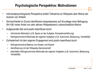 Psychologische Perspektive: Motivationen Individualpsychologische Perspektive erklärt Teilnahme an Wikipedia über Motive der Autoren von Artikeln Schroer/Hertel (in Druck) identifzieren beispielsweise auf Grundlage einer Befragung (N=106; hoher Anteil von sehr aktiven Wikipedianern) unterschiedliche Motive: Aufgewandte Zeit wird positiv beeinflusst durch Intrinsische Motivation (z.B. Spass an der Aufgabe, Kompetenzerfahrung) Wahrgenommene Merkmale der eigenen Aufgaben (z.B. Autonomie, Bedeutung, Variabilität) Zufriedenheit mit dem eigenen Engagement wird positiv beeinflusst durch Wahrgenommene Balance von Kosten und Nutzen Identifizierung mit der Wikipedia-Gemeinschaft (ebenfalls) Wahrgenommene Merkmale der eigenen Aufgaben (z.B. Autonomie, Bedeutung, Variabilität) 