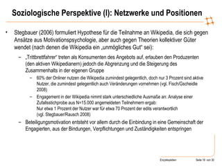 Soziologische Perspektive (I): Netzwerke und Positionen Stegbauer (2006) formuliert Hypothese für die Teilnahme an Wikipedia, die sich gegen Ansätze aus Motivationspsychologie, aber auch gegen Theorien kollektiver Güter wendet (nach denen die Wikipedia ein „unmögliches Gut“ sei):  „ Trittbrettfahrer“ treten als Konsumenten des Angebots auf, erlauben den Produzenten (den aktiven Wikipedianern) jedoch die Abgrenzung und die Steigerung des Zusammenhalts in der eigenen Gruppe  60% der Onliner nutzen die Wikipedia zumindest gelegentlich, doch nur 3 Prozent sind aktive Nutzer, die zumindest gelegentlich auch Veränderungen vornehmen (vgl. Fisch/Gscheidle 2008)  Engagement in der Wikipedia nimmt stark unterschiedliche Ausmaße an: Analyse einer Zufallsstichprobe aus N=15.000 angemeldeten Teilnehmern ergab:  Nur etwa 1 Prozent der Nutzer war für etwa 70 Prozent der edits verantwortlich  (vgl. Stegbauer/Rausch 2008) Beteiligungsmotivation entsteht vor allem durch die Einbindung in eine Gemeinschaft der Engagierten, aus der Bindungen, Verpflichtungen und Zuständigkeiten entspringen 