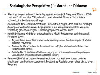 Soziologische Perspektive (II): Macht und Diskurse Allerdings zeigen sich auch Verfestigungstendenzen (vgl. Stegbauer/Rausch 2008): zentrale Positionen der Wikipedia sind bereits besetzt; für neue Nutzer ist es schwierig, ins Zentrum vorzudringen Auch macht- bzw. diskurstheoretische Perspektiven zeigen, dass trotz der niedrigen Zugangsschwellen für aktives Engagement in der Wikipedia keinesfalls von einer vollständig gleichberechtigten Teilhabe gesprochen werden kann Konfliktbeilegung wird durch unterschiedliche Macht-Ressourcen beeinflusst (vgl. Roessing 2008) Argumentative Macht : Deliberative Idealvorstellung von der Mobilisierung der „Kraft des besseren Arguments“ Technische Macht : Insbes. für Administratoren verfügbar, die bestimmte Seiten oder Nutzer sperren können Zeitliche Macht : Verfügbare Zeit kann Ausgang von edit wars oder von übergreifenden Diskussionen entscheiden („wer hält länger durch?“) Pentzold (2007) interpretiert die Aushandlungen von Artikelversionen und das Mobiliseren von Machtressourcen mit Foucault als Realisierungen eines „diskursiven Regimes“ 