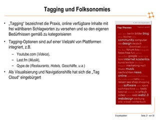 Tagging und Folksonomies „ Tagging“ bezeichnet die Praxis, online verfügbare Inhalte mit frei wählbaren Schlagworten zu versehen und so den eigenen Bedürfnissen gemäß zu kategorisieren Tagging-Optionen sind auf einer Vielzahl von Plattformen integriert, z.B. Youtube.com ( Videos ), Last.fm ( Musik ), Qype.de ( Restaurants, Hotels, Geschäfte, u.a. ) Als Visualisierung und Navigationshilfe hat sich die „Tag Cloud“ eingebürgert 
