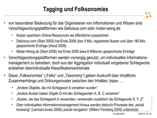 Tagging und Folksonomies von besonderer Bedeutung für das Organisieren von Informationen und Wissen sind Verschlagwortungsplattformen wie Delicious.com oder mister-wong.de Nutzer speichern Online-Ressourcen als öffentliche Lesezeichen Delicious.com (Start 2003) hat Ende 2008 über 5 Mio. registrierte Nutzer und über 180 Mio. gespeicherte Einträge (Hood 2008) Mister-Wong.de (Start 2006) hat Ende 2008 etwa 6 Millionen gespeicherte Einträge Verschlagwortungsplattformen werden vorrangig genutzt, um individuelles Informations-management zu betreiben, doch aus der Aggregation individuell vergebener Schlagworte entstehen überindividuelle Klassifikationsschemata Diese „Folksonomies“ („Folks“ und „Taxonomy“) geben Auskunft über inhaltliche Zusammenhänge und Ordnungsmuster zwischen den Inhalten, bspw. … „ Andere Objekte, die mit Schlagwort A versehen wurden“ „ Andere Nutzer haben Objekt O mit den Schlagworten A, B, C versehen“ „ Nutzer, die das Schlagwort A verwenden, verwenden zusätzlich die Schlagworte X, Y, Z“ Über individuelles Informationsmanagement hinaus werden dadurch Prozesse des „social browsing“ (Lerman/Jones 2006)/„social navigation“ (Millen/ Feinberg 2005) unterstützt 
