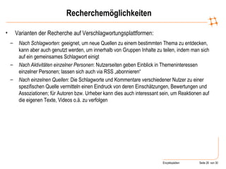 Recherchemöglichkeiten Varianten der Recherche auf Verschlagwortungsplattformen: Nach Schlagworten : geeignet, um neue Quellen zu einem bestimmten Thema zu entdecken, kann aber auch genutzt werden, um innerhalb von Gruppen Inhalte zu teilen, indem man sich auf ein gemeinsames Schlagwort einigt Nach Aktivitäten einzelner Personen : Nutzerseiten geben Einblick in Themeninteressen einzelner Personen; lassen sich auch via RSS „abonnieren“ Nach einzelnen Quellen : Die Schlagworte und Kommentare verschiedener Nutzer zu einer spezifischen Quelle vermitteln einen Eindruck von deren Einschätzungen, Bewertungen und Assoziationen; für Autoren bzw. Urheber kann dies auch interessant sein, um Reaktionen auf die eigenen Texte, Videos o.ä. zu verfolgen 