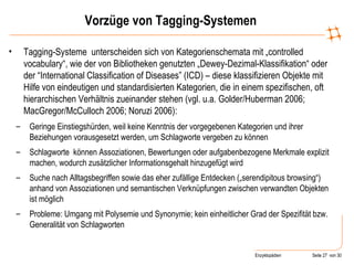 Vorzüge von Tagging-Systemen Tagging-Systeme  unterscheiden sich von Kategorienschemata mit „controlled vocabulary“, wie der von Bibliotheken genutzten „Dewey-Dezimal-Klassifikation“ oder der “International Classification of Diseases” (ICD) – diese klassifizieren Objekte mit Hilfe von eindeutigen und standardisierten Kategorien, die in einem spezifischen, oft hierarchischen Verhältnis zueinander stehen (vgl. u.a. Golder/Huberman 2006; MacGregor/McCulloch 2006; Noruzi 2006): Geringe Einstiegshürden, weil keine Kenntnis der vorgegebenen Kategorien und ihrer Beziehungen vorausgesetzt werden, um Schlagworte vergeben zu können Schlagworte  können Assoziationen, Bewertungen oder aufgabenbezogene Merkmale explizit machen, wodurch zusätzlicher Informationsgehalt hinzugefügt wird  Suche nach Alltagsbegriffen sowie das eher zufällige Entdecken („serendipitous browsing“) anhand von Assoziationen und semantischen Verknüpfungen zwischen verwandten Objekten ist möglich Probleme: Umgang mit Polysemie und Synonymie; kein einheitlicher Grad der Spezifität bzw. Generalität von Schlagworten 