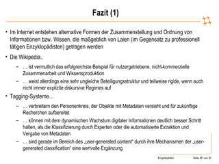 Fazit (1) Im Internet entstehen alternative Formen der Zusammenstellung und Ordnung von Informationen bzw. Wissen, die maßgeblich von Laien (im Gegensatz zu professionell tätigen Enzyklopädisten) getragen werden Die Wikipedia..  …  ist vermutlich das erfolgreichste Beispiel für nutzergetriebene, nicht-kommerzielle Zusammenarbeit und Wissensproduktion …  weist allerdings eine sehr ungleiche Beteiligungsstruktur und teilweise rigide, wenn auch nicht immer explizite diskursive Regimes auf Tagging-Systeme…  …  verbreitern den Personenkreis, der Objekte mit Metadaten versieht und für zukünftige Recherchen aufbereitet …  können mit dem dynamischen Wachstum digitaler Informationen deutlich besser Schritt halten, als die Klassifizierung durch Experten oder die automatisierte Extraktion und Vergabe von Metadaten …  sind gerade im Bereich des „user-generated content“ durch ihre Mechanismen der „user-generated classification“ eine wertvolle Ergänzung 
