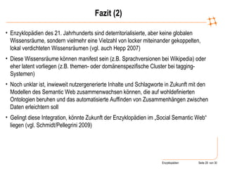 Fazit (2) Enzyklopädien des 21. Jahrhunderts sind deterritorialisierte, aber keine globalen Wissensräume, sondern vielmehr eine Vielzahl von locker miteinander gekoppelten, lokal verdichteten Wissensräumen (vgl. auch Hepp 2007) Diese Wissensräume können manifest sein (z.B. Sprachversionen bei Wikipedia) oder eher latent vorliegen (z.B. themen- oder domänenspezifische Cluster bei tagging-Systemen) Noch unklar ist, inwieweit nutzergenerierte Inhalte und Schlagworte in Zukunft mit den Modellen des Semantic Web zusammenwachsen können, die auf wohldefinierten Ontologien beruhen und das automatisierte Auffinden von Zusammenhängen zwischen Daten erleichtern soll  Gelingt diese Integration, könnte Zukunft der Enzyklopädien im „Social Semantic Web“ liegen (vgl. Schmidt/Pellegrini 2009) 