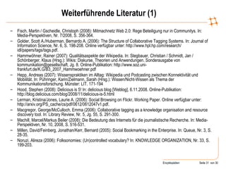 Weiterführende Literatur (1) Fisch, Martin / Gscheidle, Christoph (2008): Mitmachnetz Web 2.0: Rege Beteiligung nur in Communitys. In: Media-Perspektiven, Nr. 7/2008, S. 356-364. Golder, Scott A./Huberman, Bernardo A. (2006): The Structure of Collaborative Tagging Systems. In: Journal of Information Science, Nr. 6, S. 198-208. Online verfügbar unter: http://www.hpl.hp.com/research/ idl/papers/tags/tags.pdf. Hammwöhner, Rainer (2007): Qualitätsaspekte der Wikipedia. In: Stegbauer, Christian / Schmidt, Jan / Schönberger, Klaus (Hrsg.): Wikis: Diskurse, Theorien und Anwendungen. Sonderausgabe von kommunikation@gesellschaft, Jg. 8. Online-Publikation: http://www.soz.uni-frankfurt.de/K.G/B3_2007_Hammwoehner.pdf Hepp, Andreas (2007): Wissenspraktiken im Alltag: Wikipedia und Podcasting zwischen Konnektivität und Mobilität. In: Pühringer, Karin/Zielmann, Sarah (Hrsg.): Wissen/Nicht-Wissen als Thema der Kommunikationsforschung.  Münster: LIT. 171-194 Hood, Stephen (2008): Delicious is 5! In: delicious blog [Weblog], 6.11.2008. Online-Publikation: http://blog.delicious.com/blog/2008/11/delicious-is-5.html Lerman, Kristina/Jones, Laurie A. (2006): Social Browsing on Flickr. Working Paper. Online verfügbar unter: http://arxiv.org/PS_cache/cs/pdf/0612/0612047v1.pdf. Macgregor, George/McCulloch, Emma (2006): Collaborative tagging as a knowledge organisation and resource discovery tool.  In: Library Review, Nr. 5, Jg. 55, S. 291-300. Machill, Marcel/Markus Beiler (2008): Die Bedeutung des Internets für die journalistische Recherche. In: Media-Perspektiven, Nr. 10, 2008, S. 516-531. Millen, David/Feinberg, Jonathan/Kerr, Bernard (2005): Social Bookmarking in the Enterprise. In: Queue, Nr. 3, S. 28-35. Noruzi, Alireza (2006): Folksonomies: (Un)controlled vocabulary? In: KNOWLEDGE ORGANIZATION, Nr. 33, S. 199-203.  