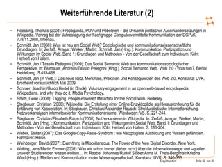Weiterführende Literatur (2) Roessing, Thomas (2008): Propaganda, POV und Pöbeleien – die Dynamik politischer Auseinandersetzungen in Wikipedia. Vortrag bei der Jahrestagung der Fachgruppe Computervermittelte Kommunikation der DGPuK, 7./8.11.2008, Ilmenau. Schmidt, Jan (2008): Was ist neu am Social Web? Soziologische und kommunikationswissenschaftliche Grundlagen. In: Zerfaß, Ansgar; Welker, Martin; Schmidt, Jan (Hrsg.): Kommunikation, Partizipation und Wirkungen im Social Web. Band 1: Grundlagen und Methoden - Von der Gesellschaft zum Individuum. Köln: Herbert von Halem. Schmidt, Jan / Tassilo Pellegrini (2009): Das Social Semantic Web aus kommunikationssoziologischer Perspektive. In: Blumauer, Andreas/Tassilo Pellegrini (Hrsg.), Social Semantic Web. Web 2.0 - Was nun?. Berlin/Heidelberg. S.453-468.  Schmidt, Jan (in Vorb.): Das neue Netz. Merkmale, Praktiken und Konsequenzen des Web 2.0. Konstanz: UVK. Erscheint voraussichtlich Mai 2009. Schroer, Joachim/Guido Hertel (in Druck).  Voluntary engagement in an open web-based encyclopedia: Wikipedians, and why they do it.  Media Psychology.  Smith, Gene (2008): Tagging. People-Powered Metadata for the Social Web.  Berkeley. Stegbauer, Christian (2006): Wikipedia: Die Erstellung einer Online-Enzyklopädie als Herausforderung für die Erklärung von Kooperation. In: Stegbauer, Christian/Alexander Rausch: Strukturalistische Internetforschung. Netzwerkanalysen internetbasierter Kommunikationsräume.  Wiesbaden: VS. S. 221-244. Stegbauer, Christian/Elisabeth Rausch (2008): Nutzerkarrieren in Wikipedia. In: Zerfaß, Ansgar; Welker, Martin; Schmidt, Jan (Hrsg.): Kommunikation, Partizipation und Wirkungen im Social Web. Band 1: Grundlagen und Methoden - Von der Gesellschaft zum Individuum. Köln: Herbert von Halem. S. 186-204.  Weber, Stefan (2007): Das Google-Copy-Paste-Syndrom : wie Netzplagiate Ausbildung und Wissen gefährden. Hannover: Heise. Weinberger, David (2007): Everything is Miscellaneous. The Power of the New Digital Disorder.  New York.  Wolling, Jens/Martin Emmer (2008): Was wir schon immer (lieber nicht) über die Informationswege und –quellen unserer Studierenden wissen wollten… In: Raabe, Johannes/Rudolf Stöber/Anna M. Theis-Berglmair/Kristina Wied (Hrsg.): Medien und Kommunikation in der Wissensgesellschaft. Konstanz: UVK. S. 340-355. 