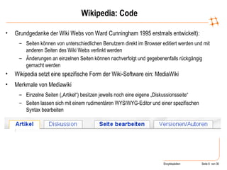 Wikipedia: Code Grundgedanke der Wiki Webs von Ward Cunningham 1995 erstmals entwickelt):  Seiten können von unterschiedlichen Benutzern direkt im Browser editiert werden und mit anderen Seiten des Wiki Webs verlinkt werden Änderungen an einzelnen Seiten können nachverfolgt und gegebenenfalls rückgängig gemacht werden  Wikipedia setzt eine spezifische Form der Wiki-Software ein: MediaWiki Merkmale von Mediawiki Einzelne Seiten („Artikel“) besitzen jeweils noch eine eigene „Diskussionsseite“ Seiten lassen sich mit einem rudimentären WYSIWYG-Editor und einer spezifischen Syntax bearbeiten 