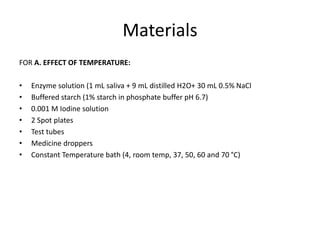 Materials
FOR A. EFFECT OF TEMPERATURE:
• Enzyme solution (1 mL saliva + 9 mL distilled H2O+ 30 mL 0.5% NaCl
• Buffered starch (1% starch in phosphate buffer pH 6.7)
• 0.001 M Iodine solution
• 2 Spot plates
• Test tubes
• Medicine droppers
• Constant Temperature bath (4, room temp, 37, 50, 60 and 70 °C)
 