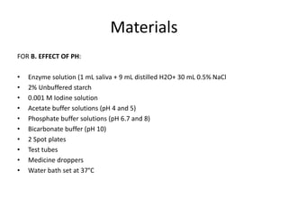 Materials
FOR B. EFFECT OF PH:
• Enzyme solution (1 mL saliva + 9 mL distilled H2O+ 30 mL 0.5% NaCl
• 2% Unbuffered starch
• 0.001 M Iodine solution
• Acetate buffer solutions (pH 4 and 5)
• Phosphate buffer solutions (pH 6.7 and 8)
• Bicarbonate buffer (pH 10)
• 2 Spot plates
• Test tubes
• Medicine droppers
• Water bath set at 37°C
 