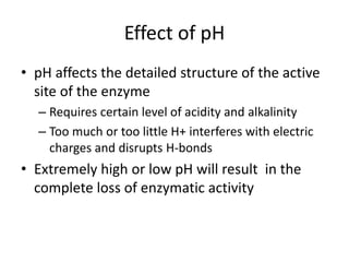 Effect of pH
• pH affects the detailed structure of the active
site of the enzyme
– Requires certain level of acidity and alkalinity
– Too much or too little H+ interferes with electric
charges and disrupts H-bonds
• Extremely high or low pH will result in the
complete loss of enzymatic activity
 
