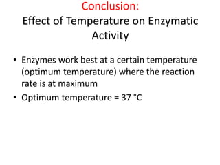 Conclusion:
Effect of Temperature on Enzymatic
Activity
• Enzymes work best at a certain temperature
(optimum temperature) where the reaction
rate is at maximum
• Optimum temperature = 37 °C
 