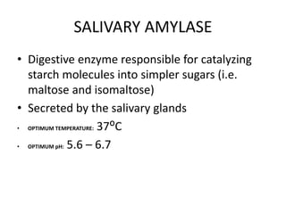 SALIVARY AMYLASE
• Digestive enzyme responsible for catalyzing
starch molecules into simpler sugars (i.e.
maltose and isomaltose)
• Secreted by the salivary glands
• OPTIMUM TEMPERATURE: 37ᴼC
• OPTIMUM pH: 5.6 – 6.7
 