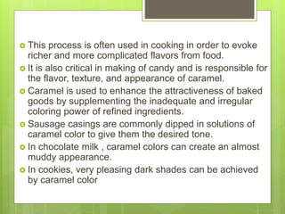  This process is often used in cooking in order to evoke
richer and more complicated flavors from food.
 It is also critical in making of candy and is responsible for
the flavor, texture, and appearance of caramel.
 Caramel is used to enhance the attractiveness of baked
goods by supplementing the inadequate and irregular
coloring power of refined ingredients.
 Sausage casings are commonly dipped in solutions of
caramel color to give them the desired tone.
 In chocolate milk , caramel colors can create an almost
muddy appearance.
 In cookies, very pleasing dark shades can be achieved
by caramel color
 