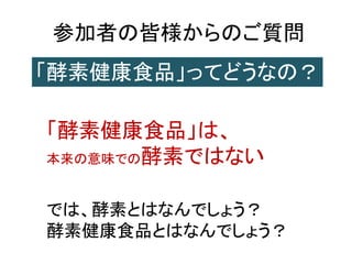 参加者の皆様からのご質問
「酵素健康食品」ってどうなの？
「酵素健康食品」は、
本来の意味での酵素ではない
では、酵素とはなんでしょう？
酵素健康食品とはなんでしょう？
 