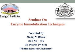 Seminar On
Enzyme Immobilization Techniques
Presented By
Manoj V. Dhoke
Roll No – 516
M. Pharm 2nd Sem
(Pharmaceutical Chemistry)
1
 
