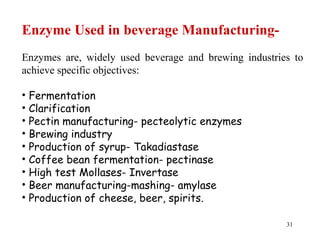 31
Enzyme Used in beverage Manufacturing-
Enzymes are, widely used beverage and brewing industries to
achieve specific objectives:
• Fermentation
• Clarification
• Pectin manufacturing- pecteolytic enzymes
• Brewing industry
• Production of syrup- Takadiastase
• Coffee bean fermentation- pectinase
• High test Mollases- Invertase
• Beer manufacturing-mashing- amylase
• Production of cheese, beer, spirits.
 