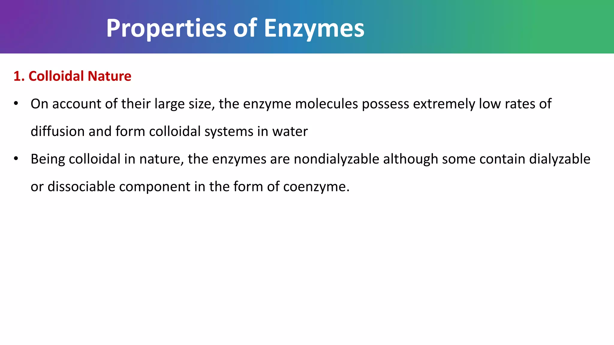 Properties of Enzymes
1. Colloidal Nature
• On account of their large size, the enzyme molecules possess extremely low rates of
diffusion and form colloidal systems in water
• Being colloidal in nature, the enzymes are nondialyzable although some contain dialyzable
or dissociable component in the form of coenzyme.
 