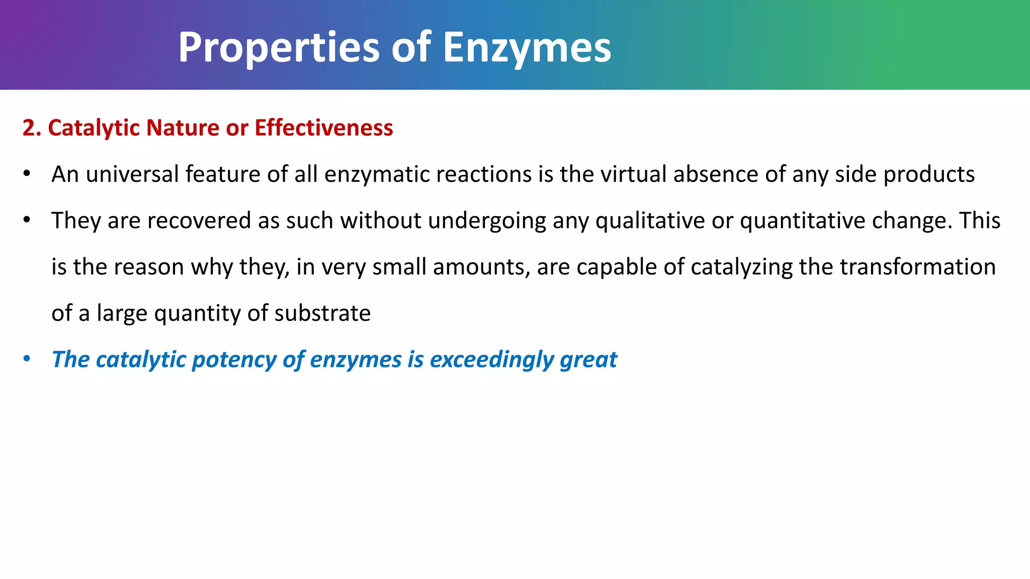 Properties of Enzymes
2. Catalytic Nature or Effectiveness
• An universal feature of all enzymatic reactions is the virtual absence of any side products
• They are recovered as such without undergoing any qualitative or quantitative change. This
is the reason why they, in very small amounts, are capable of catalyzing the transformation
of a large quantity of substrate
• The catalytic potency of enzymes is exceedingly great
 