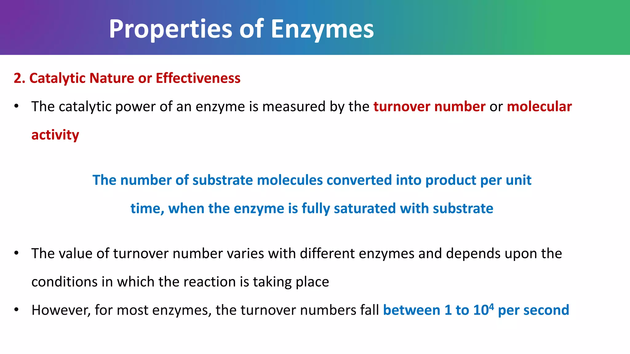 Properties of Enzymes
2. Catalytic Nature or Effectiveness
• The catalytic power of an enzyme is measured by the turnover number or molecular
activity
The number of substrate molecules converted into product per unit
time, when the enzyme is fully saturated with substrate
• The value of turnover number varies with different enzymes and depends upon the
conditions in which the reaction is taking place
• However, for most enzymes, the turnover numbers fall between 1 to 104 per second
 