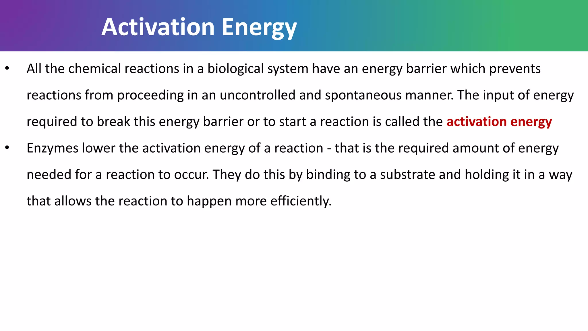Activation Energy
• All the chemical reactions in a biological system have an energy barrier which prevents
reactions from proceeding in an uncontrolled and spontaneous manner. The input of energy
required to break this energy barrier or to start a reaction is called the activation energy
• Enzymes lower the activation energy of a reaction - that is the required amount of energy
needed for a reaction to occur. They do this by binding to a substrate and holding it in a way
that allows the reaction to happen more efficiently.
 
