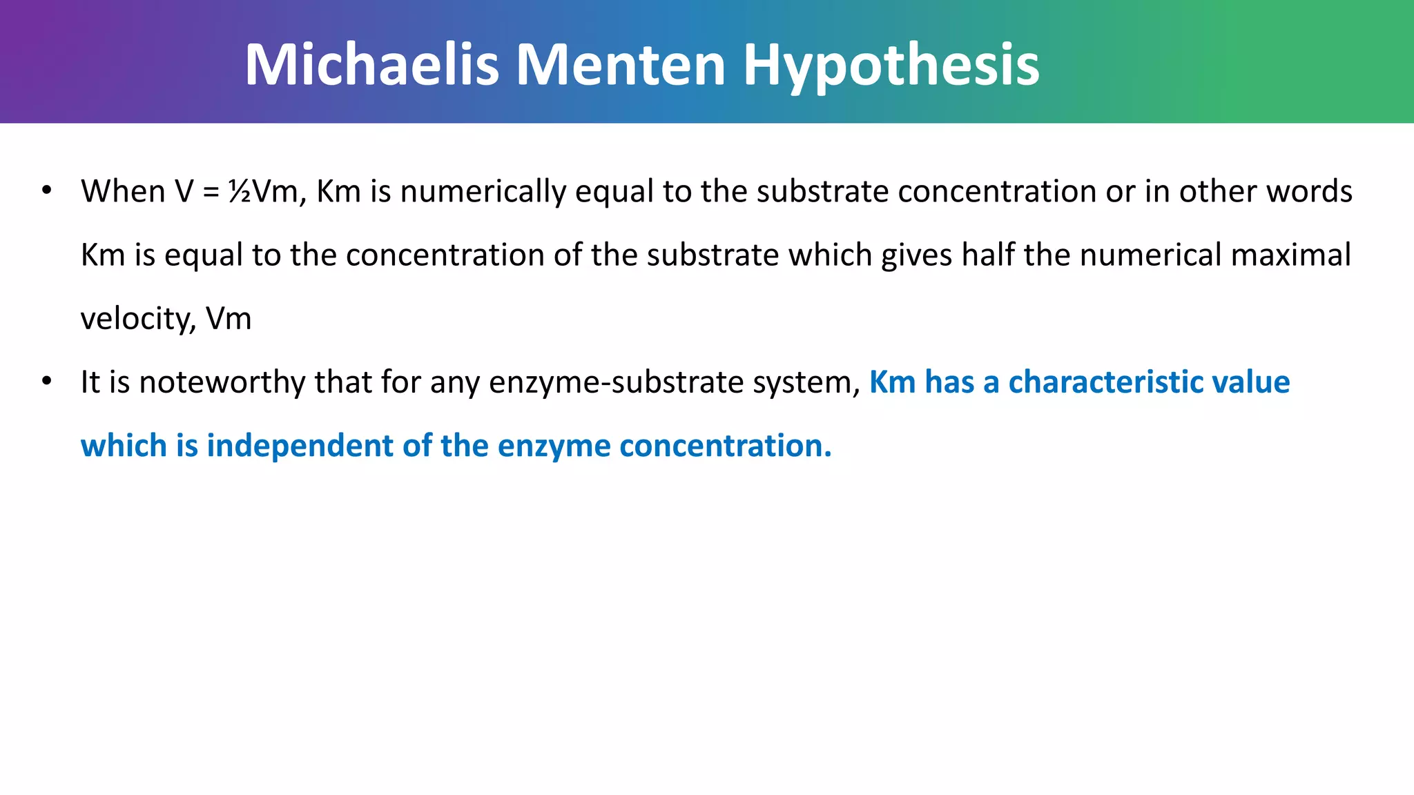 • When V = ½Vm, Km is numerically equal to the substrate concentration or in other words
Km is equal to the concentration of the substrate which gives half the numerical maximal
velocity, Vm
• It is noteworthy that for any enzyme-substrate system, Km has a characteristic value
which is independent of the enzyme concentration.
Michaelis Menten Hypothesis
 
