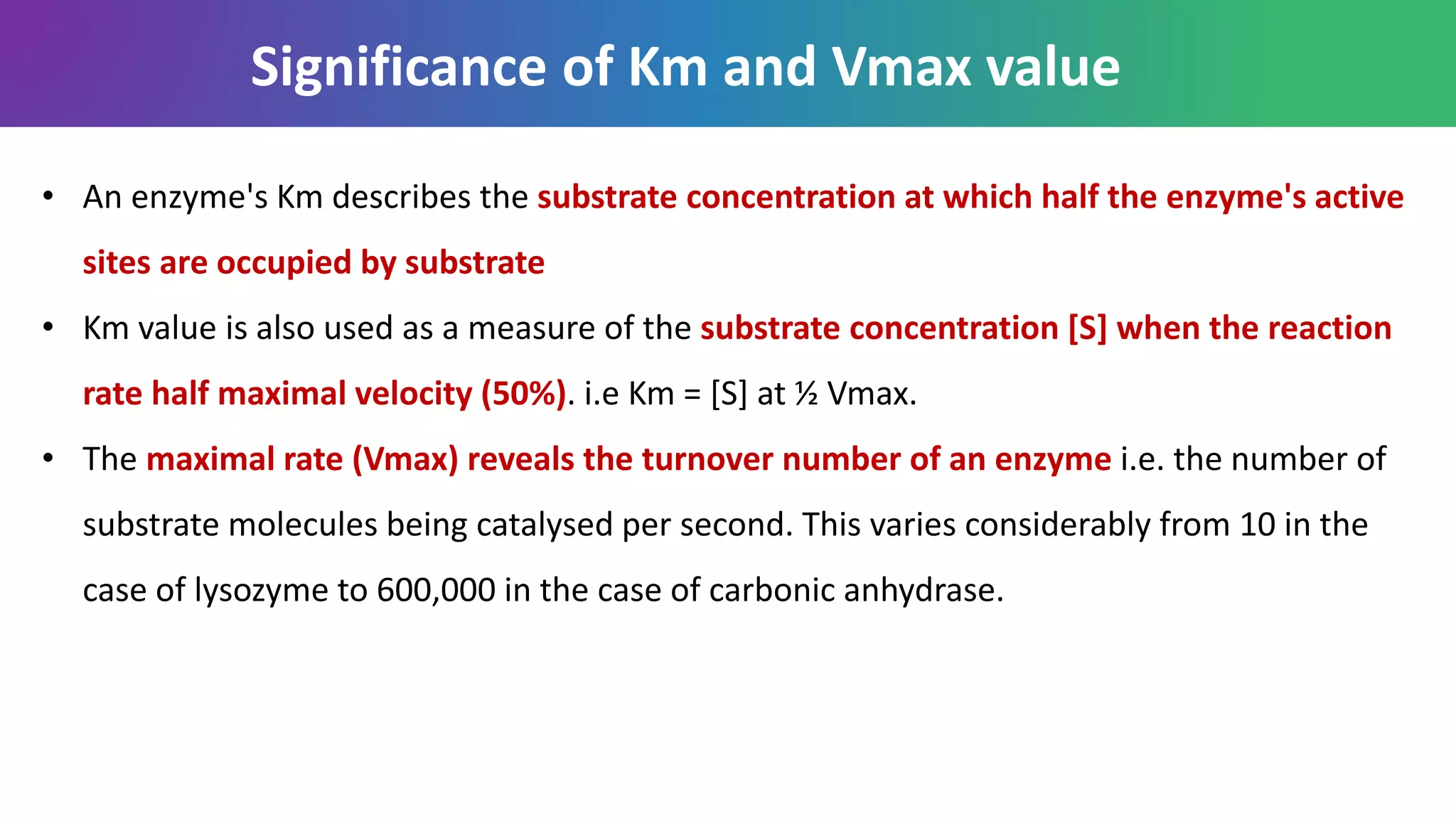 • An enzyme's Km describes the substrate concentration at which half the enzyme's active
sites are occupied by substrate
• Km value is also used as a measure of the substrate concentration [S] when the reaction
rate half maximal velocity (50%). i.e Km = [S] at ½ Vmax.
• The maximal rate (Vmax) reveals the turnover number of an enzyme i.e. the number of
substrate molecules being catalysed per second. This varies considerably from 10 in the
case of lysozyme to 600,000 in the case of carbonic anhydrase.
Significance of Km and Vmax value
 