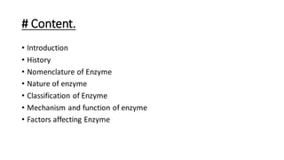 # Content.
• Introduction
• History
• Nomenclature of Enzyme
• Nature of enzyme
• Classification of Enzyme
• Mechanism and function of enzyme
• Factors affecting Enzyme
 
