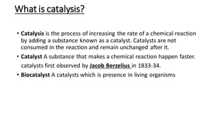 What is catalysis?
• Catalysis is the process of increasing the rate of a chemical reaction
by adding a substance known as a catalyst. Catalysts are not
consumed in the reaction and remain unchanged after it.
• Catalyst A substance that makes a chemical reaction happen faster.
catalysts first observed by Jacob Berzelius in 1833-34.
• Biocatalyst A catalysts which is presence in living organisms
 
