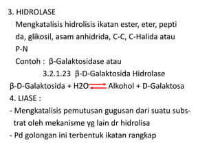 3. HIDROLASE
Mengkatalisis hidrolisis ikatan ester, eter, pepti
da, glikosil, asam anhidrida, C-C, C-Halida atau
P-N
Contoh : β-Galaktosidase atau
3.2.1.23 β-D-Galaktosida Hidrolase
β-D-Galaktosida + H2O Alkohol + D-Galaktosa
4. LIASE :
- Mengkatalisis pemutusan gugusan dari suatu subs-
trat oleh mekanisme yg lain dr hidrolisa
- Pd golongan ini terbentuk ikatan rangkap
 