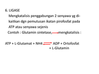 6. LIGASE
Mengkatalisis penggabungan 2 senyawa yg di-
kaitkan dgn pemutusan ikatan pirofosfat pada
ATP atau senyawa sejenis
Contoh : Glutamin sintetase, mengkatalisis :
ATP + L-Glutamat + NH4 ADP + Ortofosfat
+ L-Glutamin
 