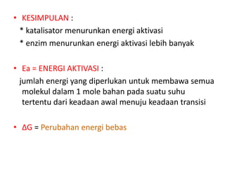 • KESIMPULAN :
* katalisator menurunkan energi aktivasi
* enzim menurunkan energi aktivasi lebih banyak
• Ea = ENERGI AKTIVASI :
jumlah energi yang diperlukan untuk membawa semua
molekul dalam 1 mole bahan pada suatu suhu
tertentu dari keadaan awal menuju keadaan transisi
• ΔG = Perubahan energi bebas
 