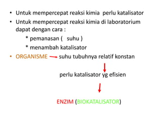• Untuk mempercepat reaksi kimia perlu katalisator
• Untuk mempercepat reaksi kimia di laboratorium
dapat dengan cara :
* pemanasan ( suhu )
* menambah katalisator
• ORGANISME suhu tubuhnya relatif konstan
perlu katalisator yg efisien
ENZIM (BIOKATALISATOR)
 