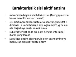 Karakteristik sisi aktif enzim
• merupakan bagian kecil dari enzim (Mengapa enzim
harus memiliki ukuran besar?)
• sisi aktif merupakan suatu cekukan yang bersifat 3
dimensi.  memberikan linkungan mikro yg sesuai
utk terjadinya suatu reaksi kimia
• substrat terikat pada sisi aktif dengan interaksi /
ikatan yang lemah.
• Spesifitas enzim dipengaruhi oleh asam amino yg
menyusun sisi aktif suatu enzim
 