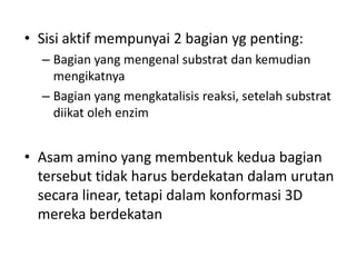 • Sisi aktif mempunyai 2 bagian yg penting:
– Bagian yang mengenal substrat dan kemudian
mengikatnya
– Bagian yang mengkatalisis reaksi, setelah substrat
diikat oleh enzim
• Asam amino yang membentuk kedua bagian
tersebut tidak harus berdekatan dalam urutan
secara linear, tetapi dalam konformasi 3D
mereka berdekatan
 