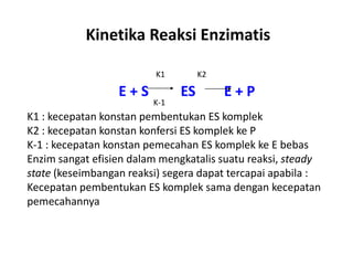 Kinetika Reaksi Enzimatis
E + S ES E + P
K1 K2
K-1
K1 : kecepatan konstan pembentukan ES komplek
K2 : kecepatan konstan konfersi ES komplek ke P
K-1 : kecepatan konstan pemecahan ES komplek ke E bebas
Enzim sangat efisien dalam mengkatalis suatu reaksi, steady
state (keseimbangan reaksi) segera dapat tercapai apabila :
Kecepatan pembentukan ES komplek sama dengan kecepatan
pemecahannya
 