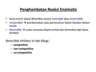 Penghambatan Reaksi Enzimatis
• Kerja enzim dapat dihambat secara reversible atau irreversible
• Irreversible  pembentukan atau pemecahan ikatan kovalen dalam
enzim
• Reversible  suatu senyawa dapat terikat dan kemudian dpt lepas
kembali
Reversible inhibitor ini dpt dibagi :
– competitive
– non-competitive
– un-competitive
 