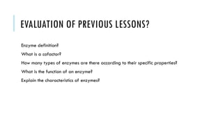 EVALUATION OF PREVIOUS LESSONS?
Enzyme definition?
What is a cofactor?
How many types of enzymes are there according to their specific properties?
What is the function of an enzyme?
Explain the characteristics of enzymes?
 