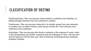 CLASSIFICATION OF ENZYME
Oxidoreductases:- They are enzymes whose function is oxidation and reduction, i.e.
taking hydrogen electrons from one substance to another.
Transferases:- They are enzymes whose job is to transfer groups from one substance
to another, such as methyl transfer, amino group transfer, etc. Trans aminase, trans
methylase, trans acethylase.
Hydrolases:- They are enzymes that break a molecule at the expense of water, water
is also decomposed and another compound joins the hydrogen of water with one part
and the hydroxyl with the other part. Such as Esterase, Carbohydratease, Nucleuses,
Amidase, Protease.
 