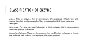 CLASSIFICATION OF ENZYME
Lyases:- They are enzymes that break molecules of a substance without water and
change them into smaller molecules. They are also called C-C bond makers or
destroyers.
Isomerases:- They are enzymes that convert a single molecule into its isomer, such as
converting glucose to fructose.
Ligases/synthetases:- These are the enzymes that combine two molecules to form a
new molecule such as fatty acid synthase, glycogen synthase
 