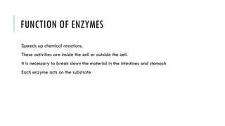 FUNCTION OF ENZYMES
Speeds up chemical reactions.
These activities are inside the cell or outside the cell.
It is necessary to break down the material in the intestines and stomach
Each enzyme acts on the substrate
 