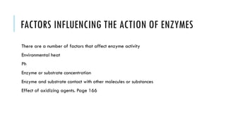 FACTORS INFLUENCING THE ACTION OF ENZYMES
There are a number of factors that affect enzyme activity
Environmental heat
Ph
Enzyme or substrate concentration
Enzyme and substrate contact with other molecules or substances
Effect of oxidizing agents. Page 166
 