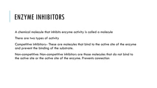 ENZYME INHIBITORS
A chemical molecule that inhibits enzyme activity is called a molecule
There are two types of activity
Competitive inhibitors:- These are molecules that bind to the active site of the enzyme
and prevent the binding of the substrate.
Non-competitive: Non-competitive inhibitors are those molecules that do not bind to
the active site or the active site of the enzyme. Prevents connection
 