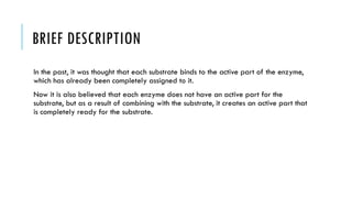 BRIEF DESCRIPTION
In the past, it was thought that each substrate binds to the active part of the enzyme,
which has already been completely assigned to it.
Now it is also believed that each enzyme does not have an active part for the
substrate, but as a result of combining with the substrate, it creates an active part that
is completely ready for the substrate.
 